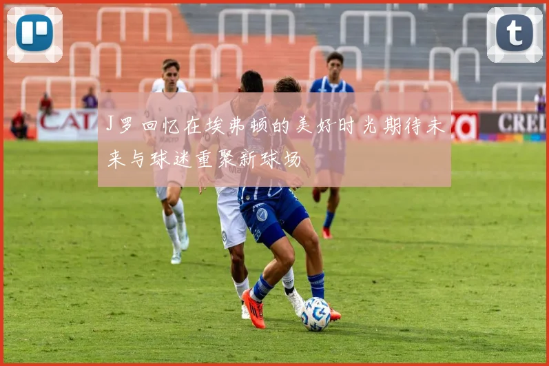 J罗回忆在埃弗顿的美好时光期待未来与球迷重聚新球场